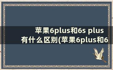 苹果6plus和6s plus有什么区别(苹果6plus和6sp哪个好)